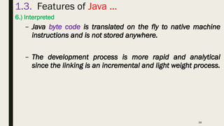 38
1.3. Features of Java …
6.) Interpreted
– Java byte code is translated on the fly to native machine
instructions and is not stored anywhere.
– The development process is more rapid and analytical
since the linking is an incremental and light weight process.
 