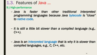 41
1.3. Features of Java …
9.) High-performance
– Java is faster than other traditional interpreted
programming languages because Java bytecode is "close"
to native code.
– It is still a little bit slower than a compiled language (e.g.,
C++).
– Java is an interpreted language that is why it is slower than
compiled languages, e.g., C, C++, etc.
 