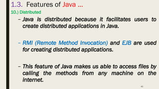 42
1.3. Features of Java …
10.) Distributed
– Java is distributed because it facilitates users to
create distributed applications in Java.
– RMI (Remote Method Invocation) and EJB are used
for creating distributed applications.
– This feature of Java makes us able to access files by
calling the methods from any machine on the
internet.
 