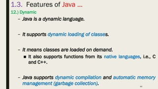 44
1.3. Features of Java …
12.) Dynamic
– Java is a dynamic language.
– It supports dynamic loading of classes.
– It means classes are loaded on demand.
■ It also supports functions from its native languages, i.e., C
and C++.
– Java supports dynamic compilation and automatic memory
management (garbage collection).
 