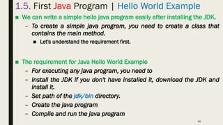 48
1.5. First Java Program | Hello World Example
■ We can write a simple hello java program easily after installing the JDK.
– To create a simple java program, you need to create a class that
contains the main method.
■ Let's understand the requirement first.
■ The requirement for Java Hello World Example
– For executing any java program, you need to
– Install the JDK if you don't have installed it, download the JDK and
install it.
– Set path of the jdk/bin directory.
– Create the java program
– Compile and run the java program
 