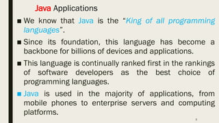 5
Java Applications
■ We know that Java is the “King of all programming
languages”.
■ Since its foundation, this language has become a
backbone for billions of devices and applications.
■ This language is continually ranked first in the rankings
of software developers as the best choice of
programming languages.
■ Java is used in the majority of applications, from
mobile phones to enterprise servers and computing
platforms.
 