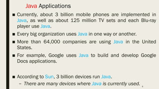 6
Java Applications
■ Currently, about 3 billion mobile phones are implemented in
Java, as well as about 125 million TV sets and each Blu-ray
player use Java.
■ Every big organization uses Java in one way or another.
■ More than 64,000 companies are using Java in the United
States.
■ For example, Google uses Java to build and develop Google
Docs applications.
■ According to Sun, 3 billion devices run Java.
– There are many devices where Java is currently used.
 