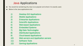 8
Java Applications
■ You would be wondering why Java is so popular and where it is exactly used.
■ Below is the Java applications list:
1) Desktop GUI Applications
2) Mobile Applications
3) Enterprise Applications
4) Scientific Applications
5) Web-based Applications
6) Embedded Systems
7) Big Data Technologies
8) Distributed Applications
9) Cloud-based Applications
10) Web servers and Application servers
11) Software Tools
12) Gaming Applications
 