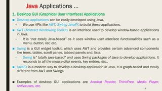 9
Java Applications …
1. Desktop GUI (Graphical User Interface) Applications
■ Desktop applications can be easily developed using Java.
– We use APIs like AWT, Swing, JavaFX to build these applications.
■ AWT (Abstract Windowing Toolkit) is an interface used to develop window-based applications
in Java.
– It is “not totally Java-based” as it uses window user interface functionalities such as a
menu, button, list, etc.
■ Swing is a GUI widget toolkit, which uses AWT and provides certain advanced components
like trees, tables, scroll panes, tabbed panels and, lists.
– Swing is” totally java-based” and uses Swing packages of Java to develop applications. It
responds to all the mouse-click events, key entries, etc.,
■ JavaFX is a modern way to develop a desktop application in Java, it is graph-based and totally
different from AWT and Swings.
■ Examples of desktop GUI applications are Acrobat Reader, ThinkFree, Media Player,
Antiviruses, etc.
 