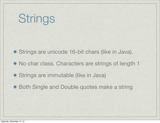 Strings

                  Strings are unicode 16-bit chars (like in Java).

                  No char class. Characters are strings of length 1

                  Strings are immutable (like in Java)

                  Both Single and Double quotes make a string




Saturday, December 15, 12
 