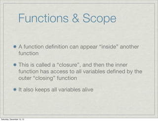 Functions & Scope

                  A function deﬁnition can appear “inside” another
                  function

                  This is called a “closure”, and then the inner
                  function has access to all variables deﬁned by the
                  outer “closing” function

                  It also keeps all variables alive




Saturday, December 15, 12
 