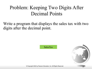 © Copyright 2022 by Pearson Education, Inc. All Rights Reserved.
59
Problem: Keeping Two Digits After
Decimal Points
Write a program that displays the sales tax with two
digits after the decimal point.
SalesTax
 