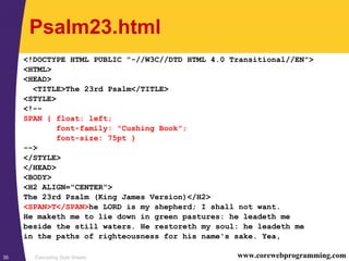 Cascading Style Sheets35 www.corewebprogramming.com
Psalm23.html
<!DOCTYPE HTML PUBLIC "-//W3C//DTD HTML 4.0 Transitional//EN">
<HTML>
<HEAD>
<TITLE>The 23rd Psalm</TITLE>
<STYLE>
<!--
SPAN { float: left;
font-family: "Cushing Book";
font-size: 75pt }
-->
</STYLE>
</HEAD>
<BODY>
<H2 ALIGN="CENTER">
The 23rd Psalm (King James Version)</H2>
<SPAN>T</SPAN>he LORD is my shepherd; I shall not want.
He maketh me to lie down in green pastures: he leadeth me
beside the still waters. He restoreth my soul: he leadeth me
in the paths of righteousness for his name's sake. Yea,
 