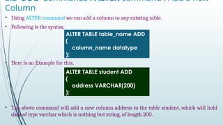 3.2 DDL Commands : ALTER command : Add a new
Column
• Using ALTER command we can add a column to any existing table.
• Following is the syntax,
• Here is an Example for this,
• The above command will add a new column address to the table student, which will hold
data of type varchar which is nothing but string, of length 200.
ALTER TABLE table_name ADD
(
column_name datatype
);
ALTER TABLE student ADD
(
address VARCHAR(200)
);
 