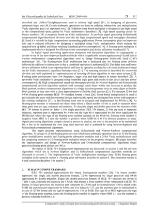 Int J Reconfigurable & Embedded Syst ISSN: 2089-4864 
Comparative study of single precision floating point division using … (Naginder Singh)
337
described and Urdhva-Tiryagbhyam-sutra used to achieve high speed [11]. In designing of processor,
arithmetic-logic unit (ALU) unit arithmetic operations are done by addition, subtraction, and multiplication
Vedic algorithm plays an important role [12]. Nikhilam-sutra based multiplier is designed to get high speed
as the computational speed gained by Vedic mathematics described [13]. High speed squaring circuit for
binary numbers [14] is proposed based on Vedic mathematics. To perform signal processing Goldschmidt
computational algorithm-based division provides the high computational speed and throughput described
[15] and it’s suitable for high computational demanding applications. Power consumption plays an important
role and is reduced efficiently by designing a multiplier using Vedic multiplication which reduces the
required look up tables and slices resulting in reduced power consumption [16]. A floating-point multiplier is
implemented which is designed for efficient power consumption and device utilization is reduced [17].
In digital signal processing application encryption and decryption algorithms in cryptography; a
divider is one of the most important hardware blocks which is applicable in most applications [18] and also in
various mathematical computational algorithms used to design floating-point divide-add fused (DAF)
architecture [19]. The floating-point DAF architecture has a dedicated unit for floating point division
followed by addition or subtraction so that a combined operation is performed [20]. The delay time and better
device utilization which is an important factor and have to optimize are done by a division architecture based
on the Vedic mathematics algorithm Parvartya sutra [21]. The restoring division is described for sixteen-bit
division and well explained its implementation of restoring division algorithm in encryption system [22].
Floating point architectures have low frequency, larger area and high latency in nature described [23]. A
reversible Vedic multiplier is designed using reversible logic gates and results in less delay and less power
consumption [24]. High computational speed and throughput provide by Newton-Raphson and Goldschmidt
computational division algorithm methods both converge much faster within one iteration to produce the
final quotient, so these computational algorithms in a single iteration generate twice as many digits to find the
final quotient as they start with a close approximation to find the final quotient [25]. To represent 32-bit and
64-bit floating point numbers IEEE 754 standard format is used [26]. Booth-based multiplication is used to
pre-calculate the carry and the presented design improved the speed and dissipated less power with respect to
the existing multipliers [27]. A fast-floating point unit is designed and implemented for FPGAs [28]. As
floating-point number is separated into three parts where a fixed number of bits is used to represent these
three parts that are sign, exponent and mantissa. To describe single and double precision the structure of the
IEE 754 format is shown in Table 1. For single precision IEEE 754 format, 23 bits are used to represent
mantissa, exponent part is represented by 8-bits and the sign bit is represented by the most significant bit
(MSB) part where the sign of the floating-point number depends on the MSB bit, floating point number is
negative when MSB is 1 else the number is positive when MSB bit is 0. For division purposes in many
signals processing algorithms complex iterative process is used so, not only is the precision to be maintained
but it has to be maintained for very large data intervals and is achieved by using Newton-Raphson and
Goldschmidt computational algorithms.
This paper presents implementation using Goldschmidt and Newton-Raphson computational
algorithm. To design of 32-bit floating point division which uses arithmetic operations such as 32-bit floating
point multiplication module and floating-point subtraction modules and a 24-bit Vedic multiplication used
for computing mantissa in 32-floating point multiplier module in the proposed designed. The paper describes
the implementation and design of Newton-Raphson and Goldschmidt computational algorithms single
precision floating point divider on FPGA.
The basics of IEEE 754 floating-point representation are discussed: in section 2 and the division
algorithms which are i) Newton Raphson and ii) Goldschmidt computational algorithm methods are
discussed in section 3. The implementation of Vedic multiplication technique base 32-bit floating point
multiplier is discussed in section 4. Floating point sub-tractor describes in section 5. The simulation results in
6 and conclusion describes is in section 7.
2. FLOATING POINT STANDARD
IEEE 754 standard representation for binary floating-point numbers [26]. The binary number
represents the single and double precision formats, 32-bit represented by single precision and 64-bit
represented by double precision. Single and double precision formats of IEEE 754 structure are shown in
Table 1 sign, exponent and mantissa are 3 fields’ that present a fixed number of bits represented in IEEE 754
format. In single precision, the mantissa part represents by 23-bits and for normalization 1-bit is added to the
MSB, the exponent part represents by 8-bits, and it is biased to 127, and the exponent part is represented in
excess of 127-bit format and the sign bit represents by 1 bit or MSB. The sign bit or MSB represents the sign
of the floating-point number, hence the floating-point number is negative when MSB is 1 else the number is
positive when the MSB bit is 0.
 