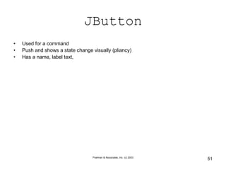 Poelman & Associates, Inc. (c) 2003
51
JButton
• Used for a command
• Push and shows a state change visually (pliancy)
• Has a name, label text,
 