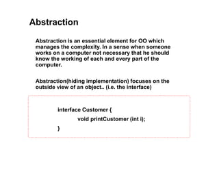 Abstraction
Abstraction(hiding implementation) focuses on the
outside view of an object.. (i.e. the interface)
Abstraction is an essential element for OO which
manages the complexity. In a sense when someone
works on a computer not necessary that he should
know the working of each and every part of the
computer.
interface Customer {
void printCustomer (int i);
}
 
