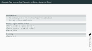 Molecule: Test your Ansible Playbooks on Docker, Vagrant or Cloud
Ansible Molecule
• Test Ansible playbooks on virtual machines (Vagrant, Docker, Cloud, etc).
• Can trigger python or goss for testing
Creating a vagrant or docker machine:
molecule create -s vagrant-centos-7
molecule converge -s vagrant-centos-7
molecule login
In one step
molecule test
46
 