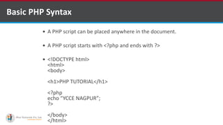 Basic PHP Syntax
 A PHP script can be placed anywhere in the document.
 A PHP script starts with <?php and ends with ?>
 <!DOCTYPE html>
<html>
<body>
<h1>PHP TUTORIAL</h1>
<?php
echo “YCCE NAGPUR”;
?>
</body>
</html>
 