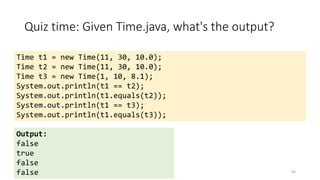 Quiz time: Given Time.java, what's the output?
83
Time t1 = new Time(11, 30, 10.0);
Time t2 = new Time(11, 30, 10.0);
Time t3 = new Time(1, 10, 8.1);
System.out.println(t1 == t2);
System.out.println(t1.equals(t2));
System.out.println(t1 == t3);
System.out.println(t1.equals(t3));
Output:
false
true
false
false
 