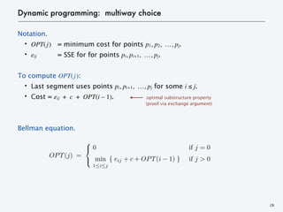 Dynamic programming: multiway choice
Notation.
・OPT(j) = minimum cost for points p1, p2, …, pj.
・eij = SSE for for points pi, pi+1, …, pj.
To compute OPT(j):
・Last segment uses points pi, pi+1, …, pj for some i ≤ j.
・Cost = eij + c + OPT(i – 1).
Bellman equation.
28
optimal substructure property
(proof via exchange argument)
OPT(j) =
0 B7 j = 0
min
1 i j
{ eij + c + OPT(i 1) } B7 j > 0
<latexit sha1_base64="3Vqhon9XuZlMDxUy0KO6LsmTpKw=">AAAC6XicbVFNaxsxENVuv1L3I0567GWoaUgoNbtpoQkmJdBLD4W6ECcByxitPGvL0WoXSRtsxP6Jnkqv/SP9G/031W58qO0OSHq8edKbGSWFFMZG0Z8gvHf/wcNHO49bT54+e77b3tu/NHmpOQ54LnN9nTCDUigcWGElXhcaWZZIvEpuPtX5q1vURuTqwi4LHGVsqkQqOLOeGrd/f+1fHM6PgPbOaK9FE5wK5bh/0FQt2ovgAKjFhQUHIoUK5nAGEVA67L7DbOQVNBOKSpEJa8aOmjIxlvEbVyuOvQJioBJBNPu8quoztUCdNwQcOzGv4A1wv+o6xNv4yPNUi+nMi6pt94+Ne4uimqyqHLc7UTdqArZBvAIdsor+eC/Yp5OclxkqyyUzZhhHhR05pq3gEn3bpcHCN8GmOPRQsQzNyDWjruC1ZyaQ5tovZaFh/73hWGbMMku8MmN2ZjZzNfm/3LC06cnICVWUFhW/M0pLCTaH+t9gIjRyK5ceMK6FrxX4jGnGrf/dNZfm7QL5WiduUSrB8wlusNIurGb1FOPNmW2DwXH3tBt/e985P1mNc4e8JK/IIYnJB3JOPpM+GRAeHARfgkFwGcrwe/gj/HknDYPVnRdkLcJffwFz2eL9</latexit>
<latexit sha1_base64="3Vqhon9XuZlMDxUy0KO6LsmTpKw=">AAAC6XicbVFNaxsxENVuv1L3I0567GWoaUgoNbtpoQkmJdBLD4W6ECcByxitPGvL0WoXSRtsxP6Jnkqv/SP9G/031W58qO0OSHq8edKbGSWFFMZG0Z8gvHf/wcNHO49bT54+e77b3tu/NHmpOQ54LnN9nTCDUigcWGElXhcaWZZIvEpuPtX5q1vURuTqwi4LHGVsqkQqOLOeGrd/f+1fHM6PgPbOaK9FE5wK5bh/0FQt2ovgAKjFhQUHIoUK5nAGEVA67L7DbOQVNBOKSpEJa8aOmjIxlvEbVyuOvQJioBJBNPu8quoztUCdNwQcOzGv4A1wv+o6xNv4yPNUi+nMi6pt94+Ne4uimqyqHLc7UTdqArZBvAIdsor+eC/Yp5OclxkqyyUzZhhHhR05pq3gEn3bpcHCN8GmOPRQsQzNyDWjruC1ZyaQ5tovZaFh/73hWGbMMku8MmN2ZjZzNfm/3LC06cnICVWUFhW/M0pLCTaH+t9gIjRyK5ceMK6FrxX4jGnGrf/dNZfm7QL5WiduUSrB8wlusNIurGb1FOPNmW2DwXH3tBt/e985P1mNc4e8JK/IIYnJB3JOPpM+GRAeHARfgkFwGcrwe/gj/HknDYPVnRdkLcJffwFz2eL9</latexit>
<latexit sha1_base64="3Vqhon9XuZlMDxUy0KO6LsmTpKw=">AAAC6XicbVFNaxsxENVuv1L3I0567GWoaUgoNbtpoQkmJdBLD4W6ECcByxitPGvL0WoXSRtsxP6Jnkqv/SP9G/031W58qO0OSHq8edKbGSWFFMZG0Z8gvHf/wcNHO49bT54+e77b3tu/NHmpOQ54LnN9nTCDUigcWGElXhcaWZZIvEpuPtX5q1vURuTqwi4LHGVsqkQqOLOeGrd/f+1fHM6PgPbOaK9FE5wK5bh/0FQt2ovgAKjFhQUHIoUK5nAGEVA67L7DbOQVNBOKSpEJa8aOmjIxlvEbVyuOvQJioBJBNPu8quoztUCdNwQcOzGv4A1wv+o6xNv4yPNUi+nMi6pt94+Ne4uimqyqHLc7UTdqArZBvAIdsor+eC/Yp5OclxkqyyUzZhhHhR05pq3gEn3bpcHCN8GmOPRQsQzNyDWjruC1ZyaQ5tovZaFh/73hWGbMMku8MmN2ZjZzNfm/3LC06cnICVWUFhW/M0pLCTaH+t9gIjRyK5ceMK6FrxX4jGnGrf/dNZfm7QL5WiduUSrB8wlusNIurGb1FOPNmW2DwXH3tBt/e985P1mNc4e8JK/IIYnJB3JOPpM+GRAeHARfgkFwGcrwe/gj/HknDYPVnRdkLcJffwFz2eL9</latexit>
<latexit sha1_base64="3Vqhon9XuZlMDxUy0KO6LsmTpKw=">AAAC6XicbVFNaxsxENVuv1L3I0567GWoaUgoNbtpoQkmJdBLD4W6ECcByxitPGvL0WoXSRtsxP6Jnkqv/SP9G/031W58qO0OSHq8edKbGSWFFMZG0Z8gvHf/wcNHO49bT54+e77b3tu/NHmpOQ54LnN9nTCDUigcWGElXhcaWZZIvEpuPtX5q1vURuTqwi4LHGVsqkQqOLOeGrd/f+1fHM6PgPbOaK9FE5wK5bh/0FQt2ovgAKjFhQUHIoUK5nAGEVA67L7DbOQVNBOKSpEJa8aOmjIxlvEbVyuOvQJioBJBNPu8quoztUCdNwQcOzGv4A1wv+o6xNv4yPNUi+nMi6pt94+Ne4uimqyqHLc7UTdqArZBvAIdsor+eC/Yp5OclxkqyyUzZhhHhR05pq3gEn3bpcHCN8GmOPRQsQzNyDWjruC1ZyaQ5tovZaFh/73hWGbMMku8MmN2ZjZzNfm/3LC06cnICVWUFhW/M0pLCTaH+t9gIjRyK5ceMK6FrxX4jGnGrf/dNZfm7QL5WiduUSrB8wlusNIurGb1FOPNmW2DwXH3tBt/e985P1mNc4e8JK/IIYnJB3JOPpM+GRAeHARfgkFwGcrwe/gj/HknDYPVnRdkLcJffwFz2eL9</latexit>
 