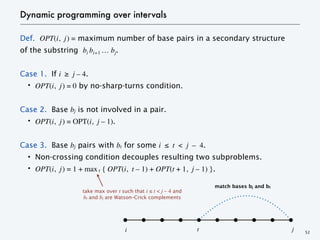 Dynamic programming over intervals
Def. OPT(i, j) = maximum number of base pairs in a secondary structure
of the substring bi bi+1 … bj.
Case 1. If i ≥ j – 4.
・OPT(i, j) = 0 by no-sharp-turns condition.
Case 2. Base bj is not involved in a pair.
・OPT(i, j) = OPT(i, j – 1).
Case 3. Base bj pairs with bt for some i ≤ t < j – 4.
・Non-crossing condition decouples resulting two subproblems.
・OPT(i, j) = 1 + max t { OPT(i, t – 1) + OPT(t + 1, j – 1) }.
take max over t such that i ≤ t < j – 4 and
bt and bj are Watson–Crick complements
52
i t j
match bases bj and bt
 