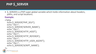 PHP $_SERVER
 $_SERVER is a PHP super global variable which holds information about headers,
paths, and script locations.
Example:
<?php
echo $_SERVER['PHP_SELF'];
echo "<br>";
echo $_SERVER['SERVER_NAME'];
echo "<br>";
echo $_SERVER['HTTP_HOST'];
echo "<br>";
echo $_SERVER['HTTP_REFERER'];
echo "<br>";
echo $_SERVER['HTTP_USER_AGENT'];
echo "<br>";
echo $_SERVER['SCRIPT_NAME'];
?>
 