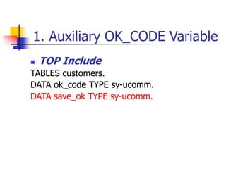 1. Auxiliary OK_CODE Variable
 TOP Include
TABLES customers.
DATA ok_code TYPE sy-ucomm.
DATA save_ok TYPE sy-ucomm.
 
