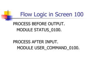 Flow Logic in Screen 100
PROCESS BEFORE OUTPUT.
 MODULE STATUS_0100.

PROCESS AFTER INPUT.
  MODULE USER_COMMAND_0100.
 