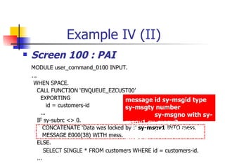 Example IV (II)
   Screen 100 : PAI
    MODULE user_command_0100 INPUT.
    ...
     WHEN SPACE.
        CALL FUNCTION ‘ENQUEUE_EZCUST00’
          EXPORTING                      message id sy-msgid type
              id = customers-id          sy-msgty number
          ...                                       sy-msgno with sy-
        IF sy-subrc <> 0.                msgv1 sy-msgv2
            CONCATENATE ‘Data was locked by :’ sy-msgv1 INTO mess.
                                                    sy-msgv3 sy-
            MESSAGE E000(38) WITH mess. msgv4.
        ELSE.
            SELECT SINGLE * FROM customers WHERE id = customers-id.
        ...
 