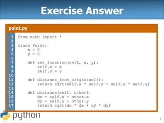 7
Exercise Answer
point.py
1
2
3
4
5
6
7
8
9
10
11
12
13
14
15
16
17
from math import *
class Point:
x = 0
y = 0
def set_location(self, x, y):
self.x = x
self.y = y
def distance_from_origin(self):
return sqrt(self.x * self.x + self.y * self.y)
def distance(self, other):
dx = self.x - other.x
dy = self.y - other.y
return sqrt(dx * dx + dy * dy)
 