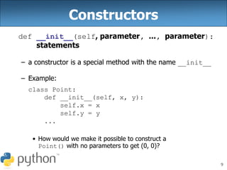 9
Constructors
def __init__(self, parameter, ..., parameter):
statements
– a constructor is a special method with the name __init__
– Example:
class Point:
def __init__(self, x, y):
self.x = x
self.y = y
...
• How would we make it possible to construct a
Point() with no parameters to get (0, 0)?
 