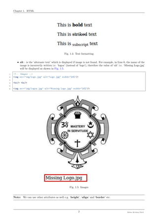 Chapter 1. HTML
Fig. 1.4: Text formatting
• alt : is the ‘alternate text’ which is displayed if image is not found. For example, in Line 6, the name of the
image is incorrectly written i.e. ‘logoa’ (instead of ‘logo’), therefore the value of ‘alt’ i.e. ‘Missing Logo.jpg’
will be displayed as shown in Fig. 1.5.
1 <!-- Images -->
2 <img src="img/logo.jpg" alt="Logo.jpg" width="20%"/>
3
4 <br/> <br/>
5
6 <img src="img/logoa.jpg" alt="Missing Logo.jpg" width="20%"/>
Fig. 1.5: Images
Note: We can use other attributes as well e.g. ‘height’, ‘align’ and ‘border’ etc.
7 Meher Krishna Patel
 