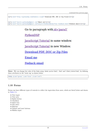 1.10. Forms
(continued from previous page)
<p><a href="http://pythondsp.readthedocs.io/pdf">Download PDF, DOC or Zip Files</a></p>
<p><a href="mailto:pythondsp@gmail.com">Email me</a></p>
<p><a href="mailto:pythondsp@gmail.com?subject=Feedback&body=Your feedback here">Feeback email</a></p>
Note: We can change the color of the links using ‘alink (active link)’, ‘link’ and ‘vlink (visited link’, by deﬁning
these attributes in the ‘body tag’ as shown below,
<body alink="green" link="blue" vlink="red">
1.10 Forms
Forms can have diﬀerent types of controls to collect the input-data from users, which are listed below and shown
in Table 1.5,
• Text input
• Text area
• Radio button
• Checkbox
• Select box
• File select
• Buttons
• Submit and reset buttons
• Hidden input
10 PythonDSP
 