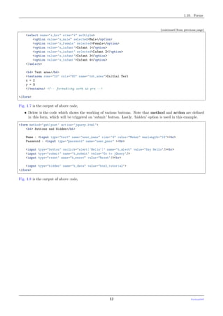 1.10. Forms
(continued from previous page)
<select name="s_box" size="4" multiple>
<option value="s_male" selected>Male</option>
<option value="s_female" selected>Female</option>
<option value="s_infant">Infant 1</option>
<option value="s_infant" selected>Infant 2</option>
<option value="s_infant">Infant 3</option>
<option value="s_infant">Infant 4</option>
</select>
<h4> Text area</h4>
<textarea rows="10" cols="80" name="txt_area">Initial Text
x = 2
y = 3
</textarea> <!-- formatting work as pre -->
</form>
Fig. 1.7 is the output of above code,
• Below is the code which shows the working of various buttons. Note that method and action are deﬁned
in this form, which will be triggered on ‘submit’ button. Lastly, ‘hidden’ option is used in this example.
<form method="get|post" action="jquery.html">
<h4> Buttons and Hidden</h4>
Name : <input type="text" name="user_name" size="4" value="Meher" maxlength="16"><br>
Password : <input type="password" name="user_pass" ><br>
<input type="button" onclick="alert('Hello')" name="b_alert" value="Say Hello"/><br>
<input type="submit" name="b_submit" value="Go to jQuery"/>
<input type="reset" name="b_reset" value="Reset"/><br>
<input type="hidden" name="h_data" value="html_tutorial">
</form>
Fig. 1.8 is the output of above code,
12 PythonDSP
 