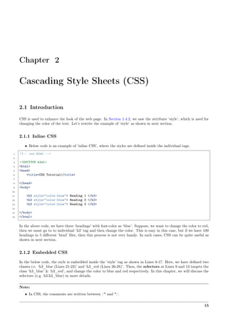 Chapter 2
Cascading Style Sheets (CSS)
2.1 Introduction
CSS is used to enhance the look of the web page. In Section 1.4.2, we saw the attribute ‘style’, which is used for
changing the color of the text. Let’s rewrite the example of ‘style’ as shown in next section.
2.1.1 Inline CSS
• Below code is an example of ‘inline CSS’, where the styles are deﬁned inside the individual tags.
1 <!-- css.html -->
2
3 <!DOCTYPE html>
4 <html>
5 <head>
6 <title>CSS Tutorial</title>
7
8 </head>
9 <body>
10
11 <h3 style="color:blue"> Heading 1 </h3>
12 <h3 style="color:blue"> Heading 3 </h3>
13 <h3 style="color:blue"> Heading 3 </h3>
14
15 </body>
16 </html>
In the above code, we have three ‘headings’ with font-color as ‘blue’. Suppose, we want to change the color to red,
then we must go to to individual ‘h3’ tag and then change the color. This is easy in this case, but if we have 100
headings in 5 diﬀerent ‘html’ ﬁles, then this process is not very handy. In such cases, CSS can be quite useful as
shown in next section.
2.1.2 Embedded CSS
In the below code, the style is embedded inside the ‘style’ tag as shown in Lines 8-17. Here, we have deﬁned two
classes i.e. ‘h3_blue (Lines 21-23)’ and ‘h3_red (Lines 26-28)’. Then, the selectors at Lines 9 and 13 targets the
class ‘h3_blue’ & ‘h3_red’, and change the color to blue and red respectively. In this chapter, we will discuss the
selectors (e.g. h3.h3_blue) in more details.
Note:
• In CSS, the comments are written between /* and */.
15
 