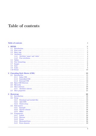 Table of contents
Table of contents i
1 HTML 1
1.1 Introduction . . . . . . . . . . . . . . . . . . . . . . . . . . . . . . . . . . . . . . . . . . . . . . . . . 1
1.2 First code . . . . . . . . . . . . . . . . . . . . . . . . . . . . . . . . . . . . . . . . . . . . . . . . . . 1
1.3 Basic tags . . . . . . . . . . . . . . . . . . . . . . . . . . . . . . . . . . . . . . . . . . . . . . . . . . 2
1.4 Attributes . . . . . . . . . . . . . . . . . . . . . . . . . . . . . . . . . . . . . . . . . . . . . . . . . . 4
1.4.1 Attribute ‘name’ and ‘value’ . . . . . . . . . . . . . . . . . . . . . . . . . . . . . . . . . . . . 4
1.4.2 Core attributes . . . . . . . . . . . . . . . . . . . . . . . . . . . . . . . . . . . . . . . . . . . 4
1.5 Tables . . . . . . . . . . . . . . . . . . . . . . . . . . . . . . . . . . . . . . . . . . . . . . . . . . . . 5
1.6 Text formatting . . . . . . . . . . . . . . . . . . . . . . . . . . . . . . . . . . . . . . . . . . . . . . . 6
1.7 Images . . . . . . . . . . . . . . . . . . . . . . . . . . . . . . . . . . . . . . . . . . . . . . . . . . . . 6
1.8 Lists . . . . . . . . . . . . . . . . . . . . . . . . . . . . . . . . . . . . . . . . . . . . . . . . . . . . . 8
1.9 Links . . . . . . . . . . . . . . . . . . . . . . . . . . . . . . . . . . . . . . . . . . . . . . . . . . . . . 8
1.10 Forms . . . . . . . . . . . . . . . . . . . . . . . . . . . . . . . . . . . . . . . . . . . . . . . . . . . . 10
2 Cascading Style Sheets (CSS) 15
2.1 Introduction . . . . . . . . . . . . . . . . . . . . . . . . . . . . . . . . . . . . . . . . . . . . . . . . . 15
2.1.1 Inline CSS . . . . . . . . . . . . . . . . . . . . . . . . . . . . . . . . . . . . . . . . . . . . . . 15
2.1.2 Embedded CSS . . . . . . . . . . . . . . . . . . . . . . . . . . . . . . . . . . . . . . . . . . . 15
2.1.3 External CSS . . . . . . . . . . . . . . . . . . . . . . . . . . . . . . . . . . . . . . . . . . . . 16
2.2 Basic CSS Selectors . . . . . . . . . . . . . . . . . . . . . . . . . . . . . . . . . . . . . . . . . . . . 17
2.3 Hierarchy . . . . . . . . . . . . . . . . . . . . . . . . . . . . . . . . . . . . . . . . . . . . . . . . . . 18
2.4 More selectors . . . . . . . . . . . . . . . . . . . . . . . . . . . . . . . . . . . . . . . . . . . . . . . . 20
2.4.1 Attribute selector . . . . . . . . . . . . . . . . . . . . . . . . . . . . . . . . . . . . . . . . . . 20
2.5 More properties . . . . . . . . . . . . . . . . . . . . . . . . . . . . . . . . . . . . . . . . . . . . . . . 21
3 Bootstrap 22
3.1 Introduction . . . . . . . . . . . . . . . . . . . . . . . . . . . . . . . . . . . . . . . . . . . . . . . . . 22
3.2 Setup . . . . . . . . . . . . . . . . . . . . . . . . . . . . . . . . . . . . . . . . . . . . . . . . . . . . 22
3.2.1 Download and include ﬁles . . . . . . . . . . . . . . . . . . . . . . . . . . . . . . . . . . . . 22
3.2.2 Add CDN . . . . . . . . . . . . . . . . . . . . . . . . . . . . . . . . . . . . . . . . . . . . . . 23
3.2.3 Check setup . . . . . . . . . . . . . . . . . . . . . . . . . . . . . . . . . . . . . . . . . . . . . 23
3.3 Grid system . . . . . . . . . . . . . . . . . . . . . . . . . . . . . . . . . . . . . . . . . . . . . . . . . 24
3.3.1 Example . . . . . . . . . . . . . . . . . . . . . . . . . . . . . . . . . . . . . . . . . . . . . . . 25
3.3.2 Nested columns . . . . . . . . . . . . . . . . . . . . . . . . . . . . . . . . . . . . . . . . . . . 26
3.3.3 Oﬀset . . . . . . . . . . . . . . . . . . . . . . . . . . . . . . . . . . . . . . . . . . . . . . . . 26
3.4 Components . . . . . . . . . . . . . . . . . . . . . . . . . . . . . . . . . . . . . . . . . . . . . . . . . 27
3.4.1 Labels . . . . . . . . . . . . . . . . . . . . . . . . . . . . . . . . . . . . . . . . . . . . . . . . 28
3.4.2 Buttons . . . . . . . . . . . . . . . . . . . . . . . . . . . . . . . . . . . . . . . . . . . . . . . 29
3.4.3 Forms . . . . . . . . . . . . . . . . . . . . . . . . . . . . . . . . . . . . . . . . . . . . . . . . 29
3.4.4 Horizontal form . . . . . . . . . . . . . . . . . . . . . . . . . . . . . . . . . . . . . . . . . . . 30
3.4.5 Form elements . . . . . . . . . . . . . . . . . . . . . . . . . . . . . . . . . . . . . . . . . . . 33
i
 