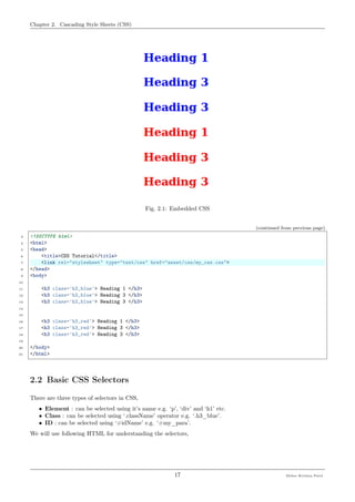 Chapter 2. Cascading Style Sheets (CSS)
Fig. 2.1: Embedded CSS
(continued from previous page)
3 <!DOCTYPE html>
4 <html>
5 <head>
6 <title>CSS Tutorial</title>
7 <link rel="stylesheet" type="text/css" href="asset/css/my_css.css">
8 </head>
9 <body>
10
11 <h3 class='h3_blue'> Heading 1 </h3>
12 <h3 class='h3_blue'> Heading 3 </h3>
13 <h3 class='h3_blue'> Heading 3 </h3>
14
15
16 <h3 class='h3_red'> Heading 1 </h3>
17 <h3 class='h3_red'> Heading 3 </h3>
18 <h3 class='h3_red'> Heading 3 </h3>
19
20 </body>
21 </html>
2.2 Basic CSS Selectors
There are three types of selectors in CSS,
• Element : can be selected using it’s name e.g. ‘p’, ‘div’ and ‘h1’ etc.
• Class : can be selected using ‘.className’ operator e.g. ‘.h3_blue’.
• ID : can be selected using ‘#idName’ e.g. ‘#my_para’.
We will use following HTML for understanding the selectors,
17 Meher Krishna Patel
 