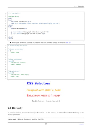 2.3. Hierarchy
1 <!-- css.html -->
2
3 <!DOCTYPE html>
4 <html>
5 <head>
6 <title>CSS Selectors</title>
7 <link rel="stylesheet" type="text/css" href="asset/css/my_css.css">
8 </head>
9 <body>
10 <h3>CSS Selectors</h3>
11
12 <p class='c_head'> Paragraph with class 'c_head' </p>
13 <p id='i_head'> Paragraph with id 'i_head' </p>
14
15 </body>
16 </html>
• Below code shows the example of diﬀerent selectors, and the output is shown in Fig. 2.2
1 /* asset/css/my_css.css */
2
3 /*element selection*/
4 h3 {
5 color: blue;
6 }
7
8
9 /*class selection*/
10 .c_head{
11 font-family: cursive;
12 color: orange;
13 }
14
15
16 /*id selection*/
17 #i_head{
18 font-variant: small-caps;
19 color: red;
20 }
Fig. 2.2: Selectors : element, class and id
2.3 Hierarchy
In previous section, we saw the example of selectors. In this section, we will understand the hierarchy of the
styling-operations.
Important: Below is the priority level for the CSS,
18 PythonDSP
 