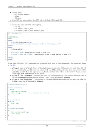 Chapter 2. Cascading Style Sheets (CSS)
• Priority level :
– ID (highest priority)
– Class
– Element
• If two CSS has same priority, then CSS rule at the last will be applicable.
• Below is the html code with following tags,
– ‘p’ tag
– ‘p’ tag with class ‘c_head’
– ‘p’ tag with class ‘c_head’ and id ‘i_head’
1 <!-- css.html -->
2
3 <!DOCTYPE html>
4 <html>
5 <head>
6 <title>CSS Selectors</title>
7 <link rel="stylesheet" type="text/css" href="asset/css/my_css.css">
8 </head>
9 <body>
10 <p>Paragraph</p>
11
12 <p class='c_head'> Paragraph with class 'c_head' </p>
13 <p class='c_head' id='i_head'> Paragraph with class 'c_head' and id 'i_head' </p>
14
15 </body>
16 </html>
Below is the CSS code. Let’s understand the formatting of all three ‘p’ tags individually. The results are shown
in Fig. 2.3.
• ‘p’ tag at Line 13 of html : Since, ‘id’ has highest priority, therefore CSS rule for #i_head’ (Line 12) will
not be overridden by Line 24; hence the color is red. Line 13 has ‘p’ tag, therefore ‘font-variant’ rule will be
applied by Line 17. Also, this tag has class ‘c_head’, therefore ‘font’ will be set to ‘cursive’. Hence, the line
is “all-caps with font-cursive in red color”.
• ‘p’ tag at Line 12 of html : Similarly, the ‘head’ tag has higher priority than ‘element’ therefore color of
this line is oranage and font-family is ‘cursive’. Also, Line 17 will make it all caps
• ‘p’ tag at Line 10 of html : Color deﬁned at Line 18 will be overridden by Line 24; hence the color will
be blue. Also, Line 17 will make it all caps.
1 /* asset/css/my_css.css */
2
3 /*class selection*/
4 .c_head{
5 font-family: cursive;
6 color: orange; /*override the blue color*/
7 }
8
9
10 /*id selection*/
11 #i_head{
12 color: red;
13 }
14
15 /*element selection*/
16 p {
17 font-variant: small-caps;
18 color: blue;
19 }
20
21
(continues on next page)
19 Meher Krishna Patel
 