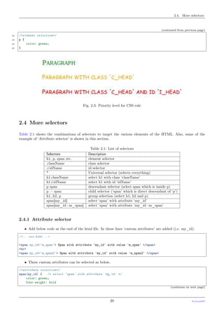 2.4. More selectors
(continued from previous page)
22 /*element selection*/
23 p {
24 color: green;
25 }
Fig. 2.3: Priority level for CSS rule
2.4 More selectors
Table 2.1 shows the combinations of selectors to target the various elements of the HTML. Also, some of the
example of ‘Attribute selector’ is shown in this section.
Table 2.1: List of selectors
Selectors Description
h1, p, span etc. element selector
.className class selector
#idName id selector
* Universal selector (selects everything)
h1.className select h1 with class ‘className’
h1#idName select h1 with id ‘idName’
p span descendant selector (select span which is inside p)
p > span child selector (‘span’ which is direct descendant of ‘p’)
h1, h2, p group selection (select h1, h2 and p)
span[my_id] select ‘span’ with attribute ‘my_id’
span[my_id=m_span] select ‘span’ with attribute ‘my_id=m_span’
2.4.1 Attribute selector
• Add below code at the end of the html ﬁle. In these lines ‘custom attributes’ are added (i.e. my_id).
<!-- css.html -->
<span my_id='m_span'> Span with attribute 'my_id' with value 'm_span' </span>
<br>
<span my_id='m_span2'> Span with attribute 'my_id' with value 'm_span2' </span>
• These custom attributes can be selected as below,
/*attribute selection*/
span[my_id] { /* select 'span' with attribute 'my_id' */
color: green;
font-weight: bold
(continues on next page)
20 PythonDSP
 