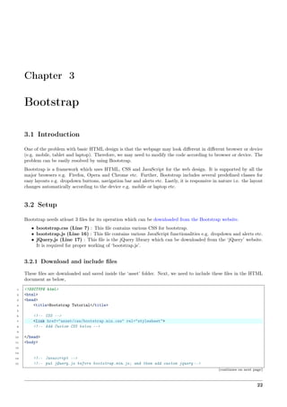 Chapter 3
Bootstrap
3.1 Introduction
One of the problem with basic HTML design is that the webpage may look diﬀerent in diﬀerent browser or device
(e.g. mobile, tablet and laptop). Therefore, we may need to modify the code according to browser or device. The
problem can be easily resolved by using Bootstrap.
Bootstrap is a framework which uses HTML, CSS and JavaScript for the web design. It is supported by all the
major browsers e.g. Firefox, Opera and Chrome etc. Further, Bootstrap includes several predeﬁned classes for
easy layouts e.g. dropdown buttons, navigation bar and alerts etc. Lastly, it is responsive in nature i.e. the layout
changes automatically according to the device e.g. mobile or laptop etc.
3.2 Setup
Bootstrap needs atleast 3 ﬁles for its operation which can be downloaded from the Bootstrap website.
• bootstrap.css (Line 7) : This ﬁle contains various CSS for bootstrap.
• bootstrap.js (Line 16) : This ﬁle contains various JavaScript functionalities e.g. dropdown and alerts etc.
• jQuery.js (Line 17) : This ﬁle is the jQuery library which can be downloaded from the ‘jQuery’ website.
It is required for proper working of ‘bootstrap.js’.
3.2.1 Download and include ﬁles
These ﬁles are downloaded and saved inside the ‘asset’ folder. Next, we need to include these ﬁles in the HTML
document as below,
1 <!DOCTYPE html>
2 <html>
3 <head>
4 <title>Bootstrap Tutorial</title>
5
6 <!-- CSS -->
7 <link href="asset/css/bootstrap.min.css" rel="stylesheet">
8 <!-- Add Custom CSS below -->
9
10 </head>
11 <body>
12
13
14 <!-- Javascript -->
15 <!-- put jQuery.js before bootstrap.min.js; and then add custom jquery -->
(continues on next page)
22
 