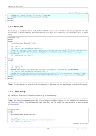 Chapter 3. Bootstrap
(continued from previous page)
16 <script src="asset/js/jquery-3.3.1.min.js"></script>
17 <script src="asset/js/bootstrap.min.js"></script>
18 </body>
19 </html>
3.2.2 Add CDN
Another way to include the ﬁles is CDN. In this method, we need not to download the ﬁles, but provide the links
to these ﬁles, as shown in Lines 8, 17 and 19 of below code. Note that, in this case the code will not work in oﬄine
mode.
1 <!DOCTYPE html>
2 <html>
3 <head>
4 <title>Bootstrap Tutorial</title>
5
6 <!-- CSS -->
7 <!-- Latest compiled and minified CSS -->
8 <link rel="stylesheet" href="https://maxcdn.bootstrapcdn.com/bootstrap/3.3.7/css/bootstrap.min.css"␣
˓→integrity="sha384-BVYiiSIFeK1dGmJRAkycuHAHRg32OmUcww7on3RYdg4Va+PmSTsz/K68vbdEjh4u" crossorigin=
˓→"anonymous">
9 <!-- Add Custom CSS below -->
10
11 </head>
12 <body>
13
14
15 <!-- Javascript -->
16 <!-- jQuery -->
17 <script src="https://ajax.googleapis.com/ajax/libs/jquery/3.3.1/jquery.min.js"></script>
18 <!-- Latest compiled and minified JavaScript -->
19 <script src="https://maxcdn.bootstrapcdn.com/bootstrap/3.3.7/js/bootstrap.min.js" integrity="sha384-
˓→Tc5IQib027qvyjSMfHjOMaLkfuWVxZxUPnCJA7l2mCWNIpG9mGCD8wGNIcPD7Txa" crossorigin="anonymous"></script>
20 </body>
21 </html>
Note: In this tutorial, we have used the ﬁrst method i.e. download the ﬁles and include in the html document.
3.2.3 Check setup
Let’s write our ﬁrst code to check the correct setup of the Bootstrap.
Note: We need not to memorize the code for creating the ‘dropdown’ button. All the templates are available on
the Bootstrap website. Copy and paste the code from there and the modify the code according to need as shown
in this tutorial.
1 <!DOCTYPE html>
2 <html>
3 <head>
4 <title>Bootstrap Tutorial</title>
5
6 <!-- CSS -->
7 <link href="asset/css/bootstrap.min.css" rel="stylesheet">
8 <!-- Add Custom CSS below -->
(continues on next page)
23 Meher Krishna Patel
 