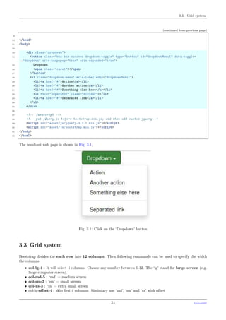 3.3. Grid system
(continued from previous page)
9
10 </head>
11 <body>
12
13 <div class="dropdown">
14 <button class="btn btn-success dropdown-toggle" type="button" id="dropdownMenu1" data-toggle=
˓→"dropdown" aria-haspopup="true" aria-expanded="true">
15 Dropdown
16 <span class="caret"></span>
17 </button>
18 <ul class="dropdown-menu" aria-labelledby="dropdownMenu1">
19 <li><a href="#">Action</a></li>
20 <li><a href="#">Another action</a></li>
21 <li><a href="#">Something else here</a></li>
22 <li role="separator" class="divider"></li>
23 <li><a href="#">Separated link</a></li>
24 </ul>
25 </div>
26
27 <!-- Javascript -->
28 <!-- put jQuery.js before bootstrap.min.js; and then add custom jquery -->
29 <script src="asset/js/jquery-3.3.1.min.js"></script>
30 <script src="asset/js/bootstrap.min.js"></script>
31 </body>
32 </html>
The resultant web page is shown in Fig. 3.1,
Fig. 3.1: Click on the ‘Dropdown’ button
3.3 Grid system
Bootstrap divides the each row into 12 columns. Then following commands can be used to specify the width
the columns
• col-lg-4 : It will select 4 columns. Choose any number between 1-12. The ‘lg’ stand for large screen (e.g.
large computer screen).
• col-md-5 : ‘md’ = medium screen
• col-sm-3 : ‘sm’ = small screen
• col-xs-3 : ‘xs’ = extra small screen
• col-lg-oﬀset-4 : skip ﬁrst 4 columns. Simimlary use ‘md’, ‘sm’ and ‘xs’ with oﬀset
24 PythonDSP
 