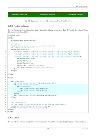 3.3. Grid system
Fig. 3.3: Equal grid-size (i.e. 4) for ‘extra small’ and ‘small’ screen
3.3.2 Nested columns
We can further divide a column into small columns by deﬁning a class ‘row (Line 30)’ inside the ‘column’ (Line
29), as shown in Lines 29-34.
1 <!DOCTYPE html>
2 <html>
3 <head>
4 <title>Bootstrap Tutorial</title>
5
6 <!-- CSS -->
7 <link href="asset/css/bootstrap.min.css" rel="stylesheet">
8 <!-- Add Custom CSS below -->
9 <style type="text/css">
10 .col-xs-1, .col-xs-2, .col-xs-3, .col-xs-4, .col-xs-5, .col-xs-6, .col-xs-7, .col-xs-8,
11 .col-sm-1, .col-sm-2, .col-sm-3, .col-sm-4, .col-sm-5, .col-sm-6, .col-sm-7, .col-sm-8,
12 .col-md-1, .col-md-2, .col-md-3, .col-md-4, .col-md-5, .col-md-6, .col-md-7, .col-md-8,
13 .col-lg-1, .col-lg-2, .col-lg-3, .col-lg-4, .col-lg-5, .col-lg-6, .col-lg-7, .col-lg-8 {
14 background-color: green;
15 color: white;
16 font-weight: bold;
17 border: 1px solid red;
18 height: 3em; /*height of the box*/
19 text-align: center; /*vertical center the text*/
20 }
21 </style>
22
23 </head>
24
25 <body>
26
27 <div class="row">
28 <div class="col-md-2 col-xs-4">col-md-2, col-xs-4</div>
29 <div class="col-md-6 col-xs-4">
30 <div class="row">
31 <div class="col-xs-6">col-xs-6</div>
32 <div class="col-xs-6">col-xs-6</div>
33 </div>
34 </div>
35 <div class="col-md-4 col-xs-4">col-md-4, col-xs-4</div>
36 </div>
37
38
39 <!-- Javascript -->
40 <!-- put jQuery.js before bootstrap.min.js; and then add custom jquery -->
41 <script src="asset/js/jquery-3.3.1.min.js"></script>
42 <script src="asset/js/bootstrap.min.js"></script>
43 </body>
44 </html>
3.3.3 Oﬀset
We can skip the columns using ‘oﬀset’ as shown in Line 27; and the corresponding html page is shown in Fig. 3.4,
26 PythonDSP
 