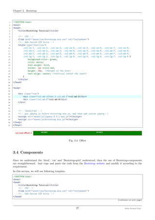 Chapter 3. Bootstrap
1 <!DOCTYPE html>
2 <html>
3 <head>
4 <title>Bootstrap Tutorial</title>
5
6 <!-- CSS -->
7 <link href="asset/css/bootstrap.min.css" rel="stylesheet">
8 <!-- Add Custom CSS below -->
9 <style type="text/css">
10 .col-xs-1, .col-xs-2, .col-xs-3, .col-xs-4, .col-xs-5, .col-xs-6, .col-xs-7, .col-xs-8,
11 .col-sm-1, .col-sm-2, .col-sm-3, .col-sm-4, .col-sm-5, .col-sm-6, .col-sm-7, .col-sm-8,
12 .col-md-1, .col-md-2, .col-md-3, .col-md-4, .col-md-5, .col-md-6, .col-md-7, .col-md-8,
13 .col-lg-1, .col-lg-2, .col-lg-3, .col-lg-4, .col-lg-5, .col-lg-6, .col-lg-7, .col-lg-8 {
14 background-color: green;
15 color: white;
16 font-weight: bold;
17 border: 1px solid red;
18 height: 3em; /*height of the box*/
19 text-align: center; /*vertical center the text*/
20 }
21 </style>
22 </head>
23
24 <body>
25
26 <div class="row">
27 <div class="col-md-offset-2 col-md-2">col-md-2</div>
28 <div class="col-md-8">col-md-8</div>
29 </div>
30
31
32 <!-- Javascript -->
33 <!-- put jQuery.js before bootstrap.min.js; and then add custom jquery -->
34 <script src="asset/js/jquery-3.3.1.min.js"></script>
35 <script src="asset/js/bootstrap.min.js"></script>
36 </body>
37 </html>
Fig. 3.4: Oﬀset
3.4 Components
Once we understand the ‘html’, ‘css’ and ‘Bootstrap-grid’ understood, then the use of Bootstrap-components
are straightforward. Just copy and paste the code from the Bootstrap website and modify it according to the
requirement.
In this section, we will use following template.
<!DOCTYPE html>
<html>
<head>
<title>Bootstrap Tutorial</title>
<!-- CSS -->
<link href="asset/css/bootstrap.min.css" rel="stylesheet">
<!-- Add Custom CSS below -->
</head>
(continues on next page)
27 Meher Krishna Patel
 