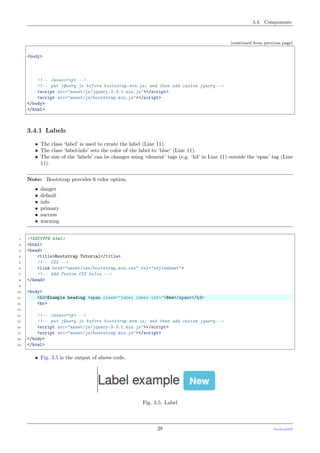 3.4. Components
(continued from previous page)
<body>
<!-- Javascript -->
<!-- put jQuery.js before bootstrap.min.js; and then add custom jquery -->
<script src="asset/js/jquery-3.3.1.min.js"></script>
<script src="asset/js/bootstrap.min.js"></script>
</body>
</html>
3.4.1 Labels
• The class ‘label’ is used to create the label (Line 11).
• The class ‘label-info’ sets the color of the label to ‘blue’ (Line 11).
• The size of the ‘labels’ can be changes using ‘element’ tags (e.g. ‘h3’ in Line 11) outside the ‘span’ tag (Line
11).
Note: Bootstrap provides 6 color option,
• danger
• default
• info
• primary
• success
• warning
1 <!DOCTYPE html>
2 <html>
3 <head>
4 <title>Bootstrap Tutorial</title>
5 <!-- CSS -->
6 <link href="asset/css/bootstrap.min.css" rel="stylesheet">
7 <!-- Add Custom CSS below -->
8 </head>
9
10 <body>
11 <h3>Example heading <span class="label label-info">New</span></h3>
12 <hr>
13
14 <!-- Javascript -->
15 <!-- put jQuery.js before bootstrap.min.js; and then add custom jquery -->
16 <script src="asset/js/jquery-3.3.1.min.js"></script>
17 <script src="asset/js/bootstrap.min.js"></script>
18 </body>
19 </html>
• Fig. 3.5 is the output of above code,
Fig. 3.5: Label
28 PythonDSP
 