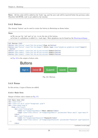 Chapter 3. Bootstrap
Note: All the codes will be added in the ‘body’ tag, and the new code will be inserted below the previous codes.
Therefore full HTML code is not added in the tutorial.
3.4.2 Buttons
The element ‘button’ can be used to create the button in Bootstrap as shown below,
Note:
• We can use ‘lg’, ‘md’ and ‘xs’ etc. to set the size of the button.
• In Line 3, a glyphicon is added (i.e. trash sign). More glyphicon can be found on the Boostrap-webpage.
<h3> Buttons </h3>
<button type="button" class="btn btn-primary">Sign in</button>
<button type="button" class="btn btn-danger"> Delete <span class="glyphicon glyphicon-trash"><span></
˓→button>
<button type="submit" class="btn btn-lg btn-success">Submit</button>
<button type="submit" class="btn btn-md btn-success">Submit</button>
<button type="submit" class="btn btn-sm btn-success">Submit</button>
• Fig. 3.6 is the output of above code,
Fig. 3.6: Buttons
3.4.3 Forms
In this section, 4 types of forms are added,
3.4.3.1 Basic form
Output of below code is shown in Fig. 3.7,
<h2> Basic form </h2>
<div class="row">
<div class="col-sm-5" style="background: pink">
<div class="panel-body">
<form role="form">
<div class="form-group">
<label for="exampleInputEmail1">Email address</label>
<input class="form-control" id="exampleInputEmail1" placeholder="Enter email" type="email">
</div>
<div class="form-group">
<label for="exampleInputPassword1">Password</label>
<input class="form-control" id="exampleInputPassword1" placeholder="Password" type="password
˓→">
</div>
(continues on next page)
29 Meher Krishna Patel
 
