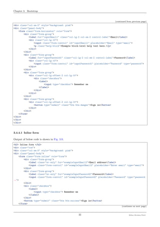 Chapter 3. Bootstrap
(continued from previous page)
<div class="col-sm-5" style="background: pink">
<div class="panel-body">
<form class="form-horizontal" role="form">
<div class="form-group">
<label for="inputEmail1" class="col-lg-2 col-sm-2 control-label">Email</label>
<div class="col-lg-10">
<input class="form-control" id="inputEmail1" placeholder="Email" type="email">
<p class="help-block">Example block-level help text here.</p>
</div>
</div>
<div class="form-group">
<label for="inputPassword1" class="col-lg-2 col-sm-2 control-label">Password</label>
<div class="col-lg-10">
<input class="form-control" id="inputPassword1" placeholder="Password" type="password">
</div>
</div>
<div class="form-group">
<div class="col-lg-offset-2 col-lg-10">
<div class="checkbox">
<label>
<input type="checkbox"> Remember me
</label>
</div>
</div>
</div>
<div class="form-group">
<div class="col-lg-offset-2 col-lg-10">
<button type="submit" class="btn btn-danger">Sign in</button>
</div>
</div>
</form>
</div>
</div>
</div>
3.4.4.1 Inline form
Output of below code is shown in Fig. 3.9,
<h2> Inline form </h2>
<div class="row">
<div class="col-sm-5" style="background: pink">
<div class="panel-body">
<form class="form-inline" role="form">
<div class="form-group">
<label class="sr-only" for="exampleInputEmail2">Email address</label>
<input class="form-control" id="exampleInputEmail2" placeholder="Enter email" type="email">
</div>
<div class="form-group">
<label class="sr-only" for="exampleInputPassword2">Password</label>
<input class="form-control" id="exampleInputPassword2" placeholder="Password" type="password
˓→">
</div>
<div class="checkbox">
<label>
<input type="checkbox"> Remember me
</label>
</div>
<button type="submit" class="btn btn-success">Sign in</button>
</form>
(continues on next page)
31 Meher Krishna Patel
 