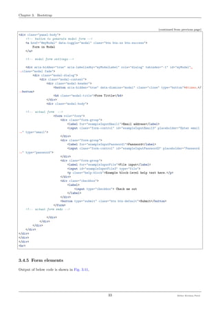 Chapter 3. Bootstrap
(continued from previous page)
<div class="panel-body">
<!-- button to generate model form -->
<a href="#myModal" data-toggle="modal" class="btn btn-xs btn-success">
Form in Modal
</a>
<!-- model form settings -->
<div aria-hidden="true" aria-labelledby="myModalLabel" role="dialog" tabindex="-1" id="myModal"␣
˓→class="modal fade">
<div class="modal-dialog">
<div class="modal-content">
<div class="modal-header">
<button aria-hidden="true" data-dismiss="modal" class="close" type="button">&times;</
˓→button>
<h4 class="modal-title">Form Tittle</h4>
</div>
<div class="modal-body">
<!-- actual form -->
<form role="form">
<div class="form-group">
<label for="exampleInputEmail1">Email address</label>
<input class="form-control" id="exampleInputEmail3" placeholder="Enter email
˓→" type="email">
</div>
<div class="form-group">
<label for="exampleInputPassword1">Password</label>
<input class="form-control" id="exampleInputPassword3" placeholder="Password
˓→" type="password">
</div>
<div class="form-group">
<label for="exampleInputFile">File input</label>
<input id="exampleInputFile3" type="file">
<p class="help-block">Example block-level help text here.</p>
</div>
<div class="checkbox">
<label>
<input type="checkbox"> Check me out
</label>
</div>
<button type="submit" class="btn btn-default">Submit</button>
</form>
<!-- actual form ends -->
</div>
</div>
</div>
</div>
</div>
</div>
</div>
<hr>
3.4.5 Form elements
Output of below code is shown in Fig. 3.11,
33 Meher Krishna Patel
 