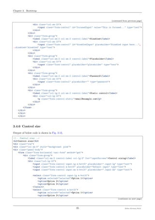 Chapter 3. Bootstrap
(continued from previous page)
<div class="col-sm-10">
<input class="form-control" id="focusedInput" value="This is focused..." type="text">
</div>
</div>
<div class="form-group">
<label class="col-sm-2 col-sm-2 control-label">Disabled</label>
<div class="col-sm-10">
<input class="form-control" id="disabledInput" placeholder="Disabled input here..."␣
˓→disabled="disabled" type="text">
</div>
</div>
<div class="form-group">
<label class="col-sm-2 col-sm-2 control-label">Placeholder</label>
<div class="col-sm-10">
<input class="form-control" placeholder="placeholder" type="text">
</div>
</div>
<div class="form-group">
<label class="col-sm-2 col-sm-2 control-label">Password</label>
<div class="col-sm-10">
<input class="form-control" placeholder="" type="password">
</div>
</div>
<div class="form-group">
<label class="col-lg-2 col-sm-2 control-label">Static control</label>
<div class="col-lg-10">
<p class="form-control-static">email@example.com</p>
</div>
</div>
</form>
</div>
</div>
</div>
3.4.6 Control size
Output of below code is shown in Fig. 3.12,
<!-- Control size -->
<h3>Control size</h3>
<div class="row">
<div class="col-sm-5" style="background: pink">
<div class="panel-body">
<form class="form-horizontal tasi-form" method="get">
<div class="form-group">
<label class="col-sm-2 control-label col-lg-2" for="inputSuccess">Control sizing</label>
<div class="col-lg-10">
<input class="form-control input-lg m-bot15" placeholder=".input-lg" type="text">
<input class="form-control m-bot15" placeholder="Default input" type="text">
<input class="form-control input-sm m-bot15" placeholder=".input-sm" type="text">
<select class="form-control input-lg m-bot15">
<option selected="selected">Option 1</option>
<option>Option 2</option>
<option>Option 3</option>
</select>
<select class="form-control m-bot15">
<option selected="selected">Option 1</option>
<option>Option 2</option>
(continues on next page)
35 Meher Krishna Patel
 