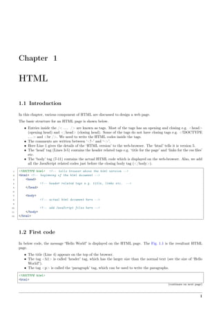 Chapter 1
HTML
1.1 Introduction
In this chapter, various component of HTML are discussed to design a web page.
The basic structure for an HTML page is shown below.
• Entries inside the /< . . . /> are known as tags. Most of the tags has an opening and closing e.g. <head>
(opening head) and </head> (closing head). Some of the tags do not have closing tags e.g. <!DOCTYPE
. . . > and <br />. We need to write the HTML codes inside the tags.
• The comments are written between ‘<!–’ and ‘–>’.
• Here Line 1 gives the details of the ‘HTML version’ to the web-browser. The ‘html’ tells it is version 5.
• The ‘head’ tag (Lines 3-5) contains the header related tags e.g. ‘title for the page’ and ‘links for the css ﬁles’
etc.
• The ‘body’ tag (7-11) contains the actual HTML code which is displayed on the web-browser. Also, we add
all the JavaScript related codes just before the closing body tag (</body>).
1 <!DOCTYPE html> <!-- tells browser above the html version -->
2 <html> <!-- beginning of the html document -->
3 <head>
4 <!-- header related tags e.g. title, links etc. -->
5 </head>
6
7 <body>
8 <!-- actual html document here -->
9
10 <!-- add JavaScript files here -->
11 </body>
12 </html>
1.2 First code
In below code, the message “Hello World” is displayed on the HTML page. The Fig. 1.1 is the resultant HTML
page.
• The title (Line 4) appears on the top of the browser.
• The tag <h1> is called ‘header’ tag, which has the larger size than the normal text (see the size of ‘Hello
World!’).
• The tag <p> is called the ‘paragraph’ tag, which can be used to write the paragraphs.
<!DOCTYPE html>
<html>
(continues on next page)
1
 