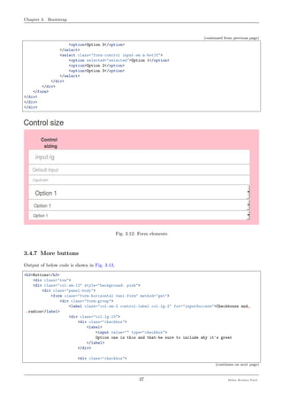 Chapter 3. Bootstrap
(continued from previous page)
<option>Option 3</option>
</select>
<select class="form-control input-sm m-bot15">
<option selected="selected">Option 1</option>
<option>Option 2</option>
<option>Option 3</option>
</select>
</div>
</div>
</form>
</div>
</div>
</div>
Fig. 3.12: Form elements
3.4.7 More buttons
Output of below code is shown in Fig. 3.13,
<h3>Buttons</h3>
<div class="row">
<div class="col-sm-12" style="background: pink">
<div class="panel-body">
<form class="form-horizontal tasi-form" method="get">
<div class="form-group">
<label class="col-sm-2 control-label col-lg-2" for="inputSuccess">Checkboxes and␣
˓→radios</label>
<div class="col-lg-10">
<div class="checkbox">
<label>
<input value="" type="checkbox">
Option one is this and thatÐbe sure to include why it's great
</label>
</div>
<div class="checkbox">
(continues on next page)
37 Meher Krishna Patel
 