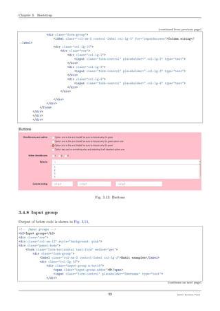 Chapter 3. Bootstrap
(continued from previous page)
<div class="form-group">
<label class="col-sm-2 control-label col-lg-2" for="inputSuccess">Column sizing</
˓→label>
<div class="col-lg-10">
<div class="row">
<div class="col-lg-2">
<input class="form-control" placeholder=".col-lg-2" type="text">
</div>
<div class="col-lg-3">
<input class="form-control" placeholder=".col-lg-3" type="text">
</div>
<div class="col-lg-4">
<input class="form-control" placeholder=".col-lg-4" type="text">
</div>
</div>
</div>
</div>
</form>
</div>
</div>
</div>
Fig. 3.13: Buttons
3.4.8 Input group
Output of below code is shown in Fig. 3.14,
<!-- Input groups -->
<h3>Input groups</h3>
<div class="row">
<div class="col-sm-12" style="background: pink">
<div class="panel-body">
<form class="form-horizontal tasi-form" method="get">
<div class="form-group">
<label class="col-sm-2 control-label col-lg-2">Basic examples</label>
<div class="col-lg-10">
<div class="input-group m-bot15">
<span class="input-group-addon">@</span>
<input class="form-control" placeholder="Username" type="text">
</div>
(continues on next page)
39 Meher Krishna Patel
 